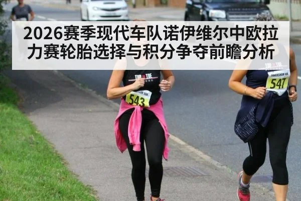 2026赛季现代车队诺伊维尔中欧拉力赛轮胎选择与积分争夺前瞻分析